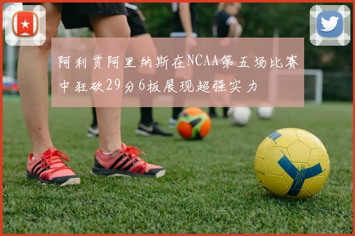 阿利贾阿里纳斯在NCAA第五场比赛中狂砍29分6板展现超强实力