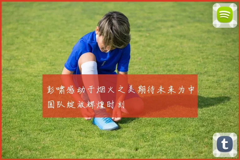 彭啸感动于烟火之美期待未来为中国队绽放辉煌时刻