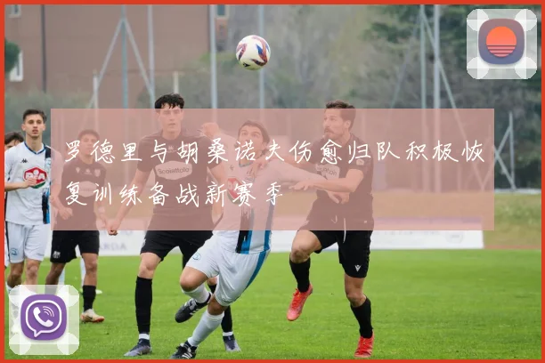 罗德里与胡桑诺夫伤愈归队积极恢复训练备战新赛季