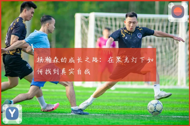 杨瀚森的成长之路：在聚光灯下如何找到真实自我