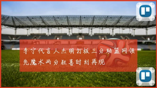 李宁代言人杰明打板三分助篮网领先魔术两分狂喜时刻再现