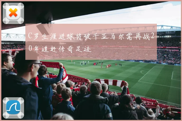 C罗生涯进球将破千亚马尔需再战20年追赶传奇足迹