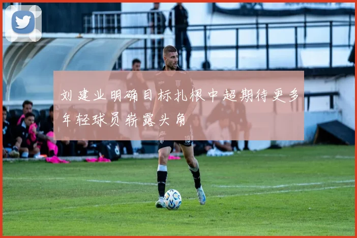 刘建业明确目标扎根中超期待更多年轻球员崭露头角