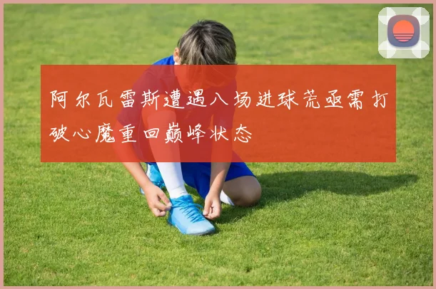 阿尔瓦雷斯遭遇八场进球荒亟需打破心魔重回巅峰状态