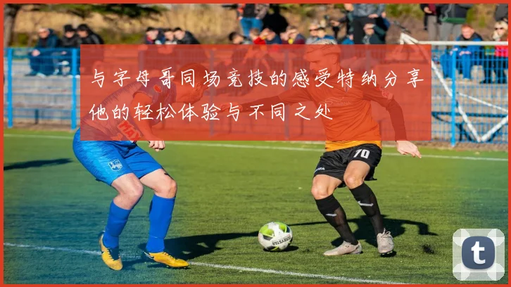与字母哥同场竞技的感受特纳分享他的轻松体验与不同之处