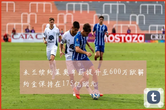 米兰续约莱奥年薪提升至600万欧解约金保持在175亿欧元