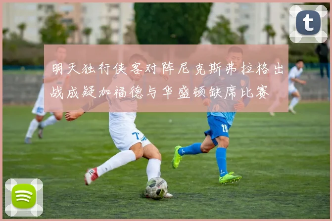 明天独行侠客对阵尼克斯弗拉格出战成疑加福德与华盛顿缺席比赛