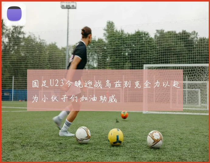 国足U23今晚迎战乌兹别克全力以赴为小伙子们加油助威