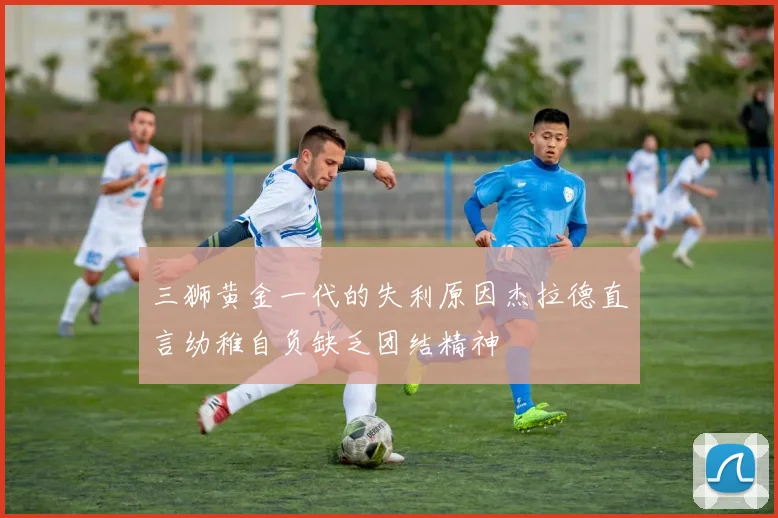 三狮黄金一代的失利原因杰拉德直言幼稚自负缺乏团结精神