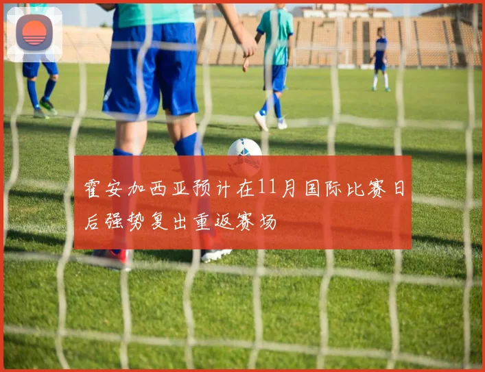 霍安加西亚预计在11月国际比赛日后强势复出重返赛场