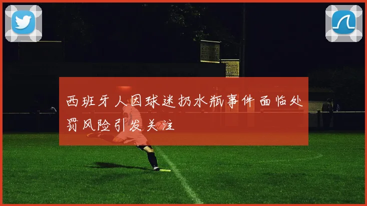 西班牙人因球迷扔水瓶事件面临处罚风险引发关注