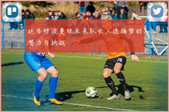 达洛特谈曼联未来队长人选梅努的潜力与挑战